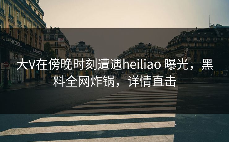 大V在傍晚时刻遭遇heiliao 曝光，黑料全网炸锅，详情直击