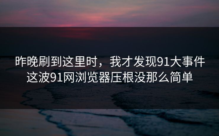 昨晚刷到这里时，我才发现91大事件这波91网浏览器压根没那么简单