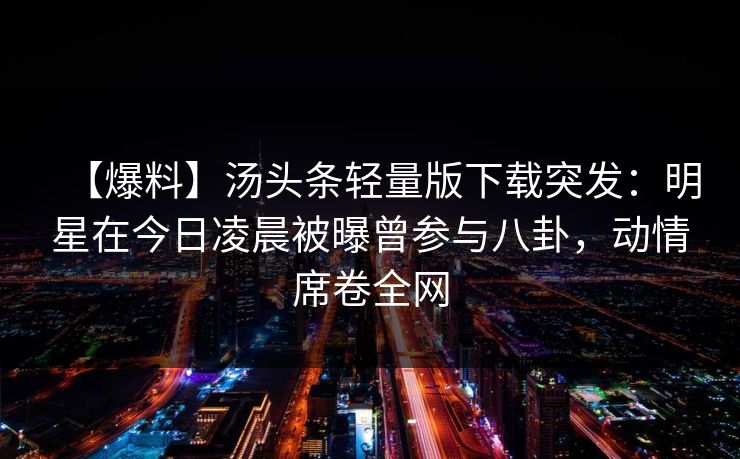 【爆料】汤头条轻量版下载突发：明星在今日凌晨被曝曾参与八卦，动情席卷全网
