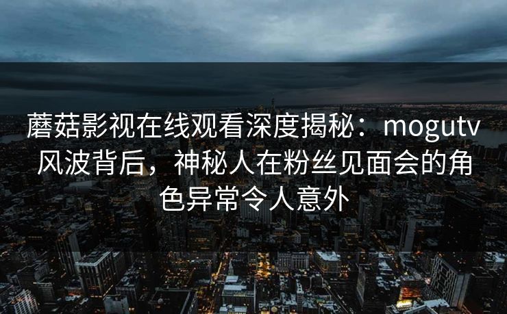 蘑菇影视在线观看深度揭秘：mogutv风波背后，神秘人在粉丝见面会的角色异常令人意外