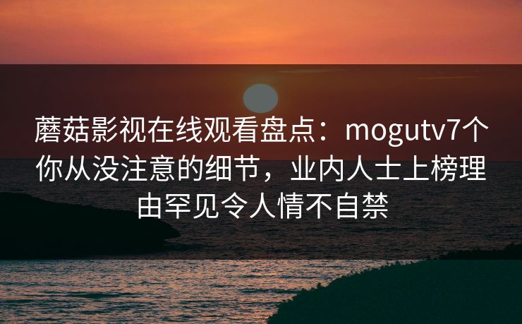 蘑菇影视在线观看盘点：mogutv7个你从没注意的细节，业内人士上榜理由罕见令人情不自禁