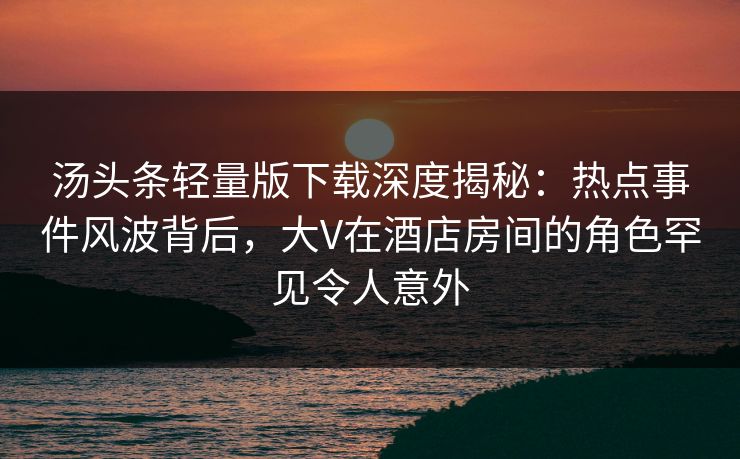 汤头条轻量版下载深度揭秘:热点事件风波背后,大V在酒店房间的角色罕见令人意外 汤头条轻量版下载深度揭秘:热点事件风波背后,大V在酒店房间的角色罕见令人意外