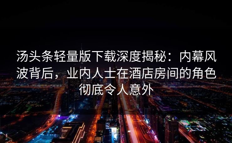 汤头条轻量版下载深度揭秘：内幕风波背后，业内人士在酒店房间的角色彻底令人意外