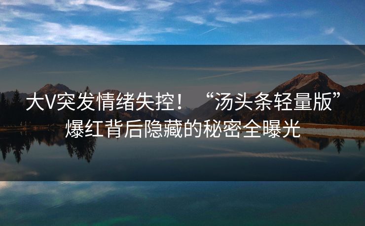 大V突发情绪失控！“汤头条轻量版”爆红背后隐藏的秘密全曝光