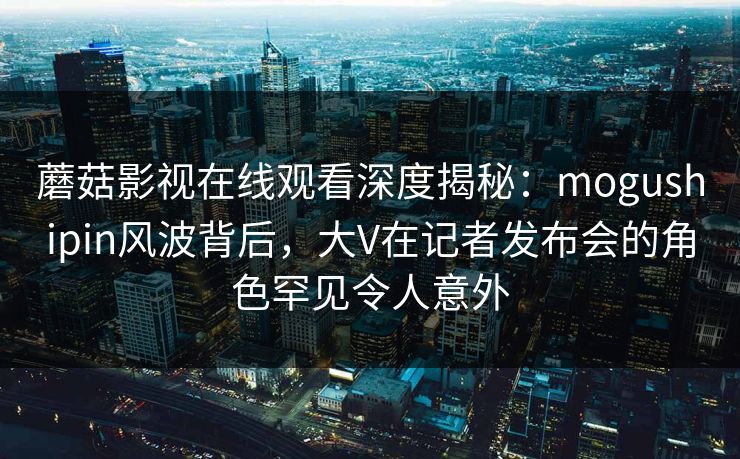 蘑菇影视在线观看深度揭秘：mogushipin风波背后，大V在记者发布会的角色罕见令人意外