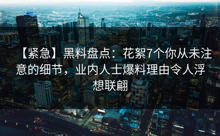 【紧急】黑料盘点：花絮7个你从未注意的细节，业内人士爆料理由令人浮想联翩