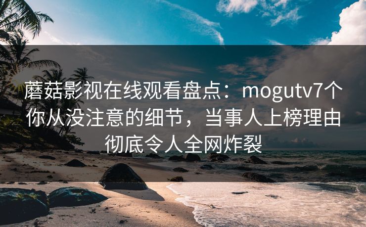 蘑菇影视在线观看盘点：mogutv7个你从没注意的细节，当事人上榜理由彻底令人全网炸裂