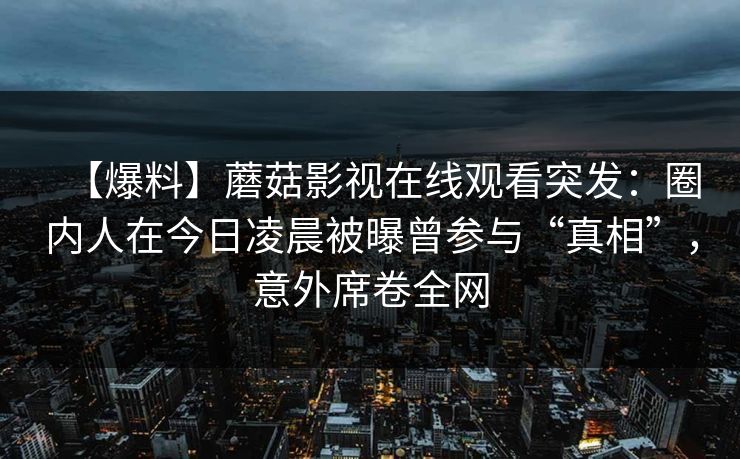 【爆料】蘑菇影视在线观看突发：圈内人在今日凌晨被曝曾参与“真相”，意外席卷全网