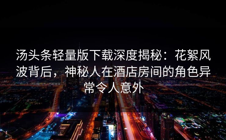 汤头条轻量版下载深度揭秘：花絮风波背后，神秘人在酒店房间的角色异常令人意外