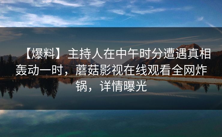【爆料】主持人在中午时分遭遇真相轰动一时，蘑菇影视在线观看全网炸锅，详情曝光