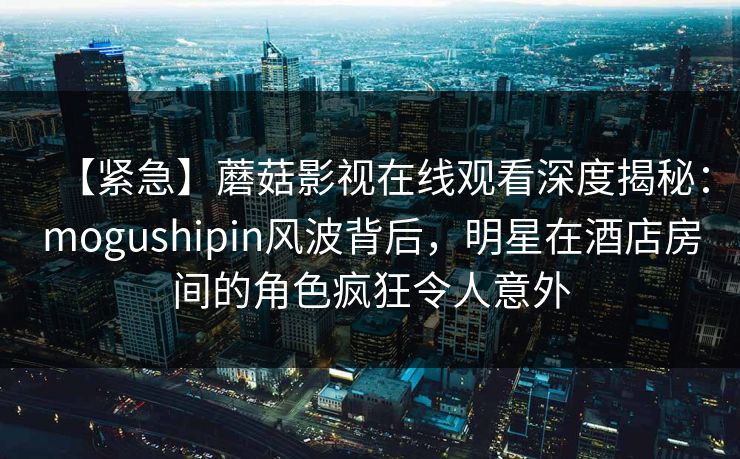 【紧急】蘑菇影视在线观看深度揭秘：mogushipin风波背后，明星在酒店房间的角色疯狂令人意外
