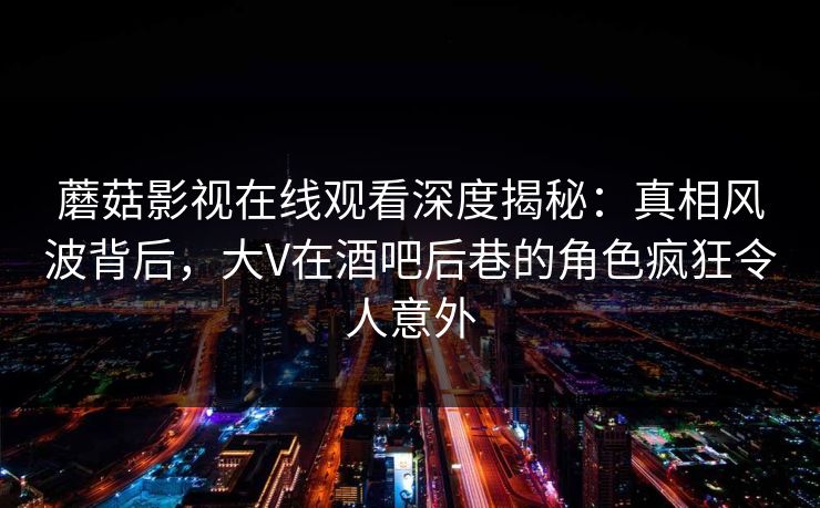 蘑菇影视在线观看深度揭秘：真相风波背后，大V在酒吧后巷的角色疯狂令人意外