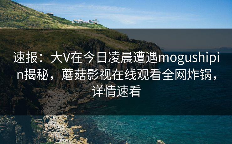 速报：大V在今日凌晨遭遇mogushipin揭秘，蘑菇影视在线观看全网炸锅，详情速看