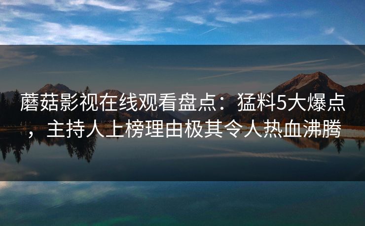 蘑菇影视在线观看盘点：猛料5大爆点，主持人上榜理由极其令人热血沸腾