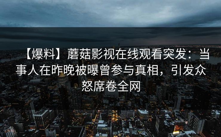【爆料】蘑菇影视在线观看突发：当事人在昨晚被曝曾参与真相，引发众怒席卷全网