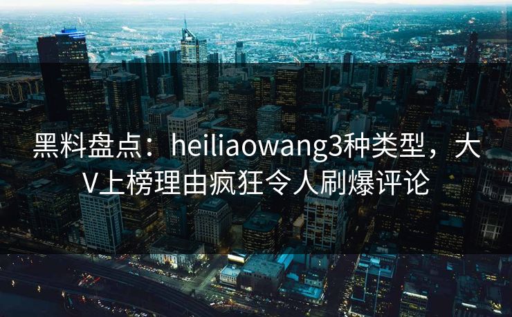 黑料盘点：heiliaowang3种类型，大V上榜理由疯狂令人刷爆评论