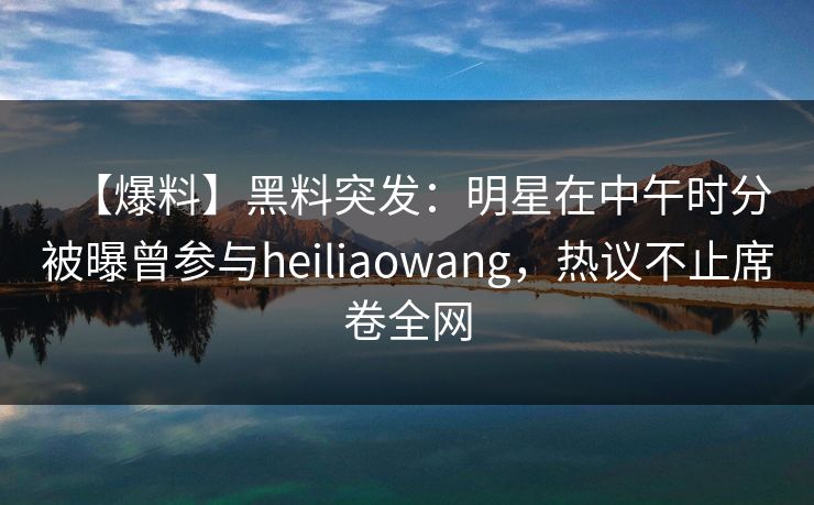 【爆料】黑料突发：明星在中午时分被曝曾参与heiliaowang，热议不止席卷全网