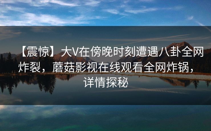 【震惊】大V在傍晚时刻遭遇八卦全网炸裂，蘑菇影视在线观看全网炸锅，详情探秘