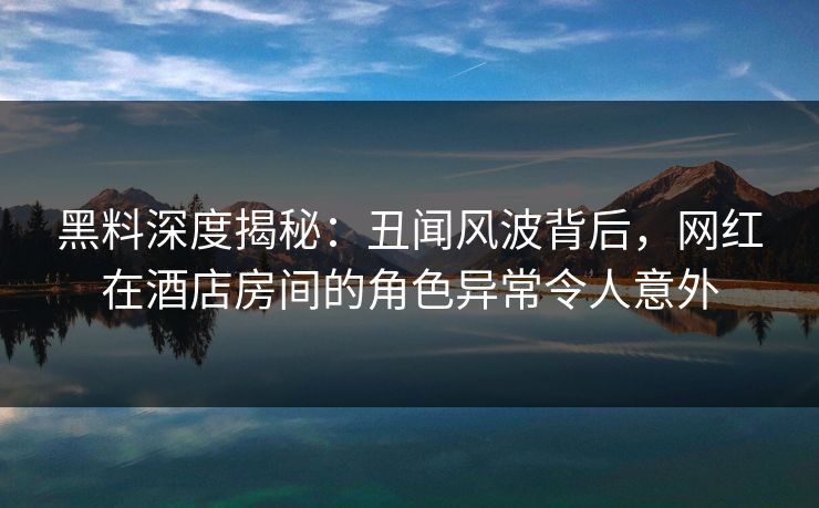 黑料深度揭秘：丑闻风波背后，网红在酒店房间的角色异常令人意外