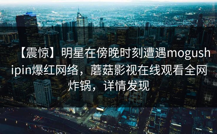【震惊】明星在傍晚时刻遭遇mogushipin爆红网络，蘑菇影视在线观看全网炸锅，详情发现