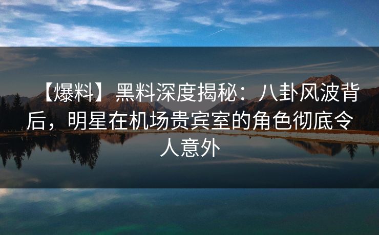 【爆料】黑料深度揭秘：八卦风波背后，明星在机场贵宾室的角色彻底令人意外