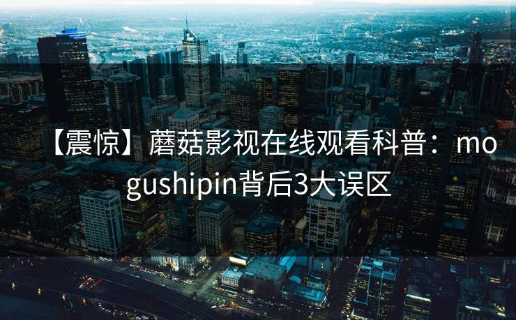 【震惊】蘑菇影视在线观看科普：mogushipin背后3大误区