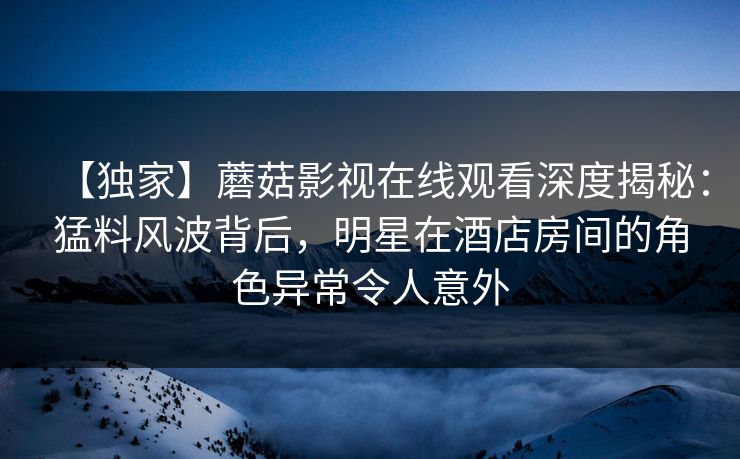 【独家】蘑菇影视在线观看深度揭秘:猛料风波背后,明星在酒店房间的角色异常令人意外 【独家】蘑菇影视在线观看深度揭秘:猛料风波背后,明星在酒店房间的角色异常令人意外