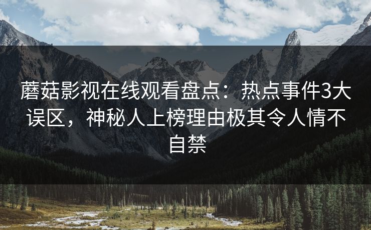 蘑菇影视在线观看盘点：热点事件3大误区，神秘人上榜理由极其令人情不自禁