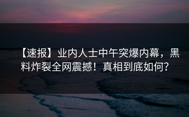 【速报】业内人士中午突爆内幕，黑料炸裂全网震撼！真相到底如何？