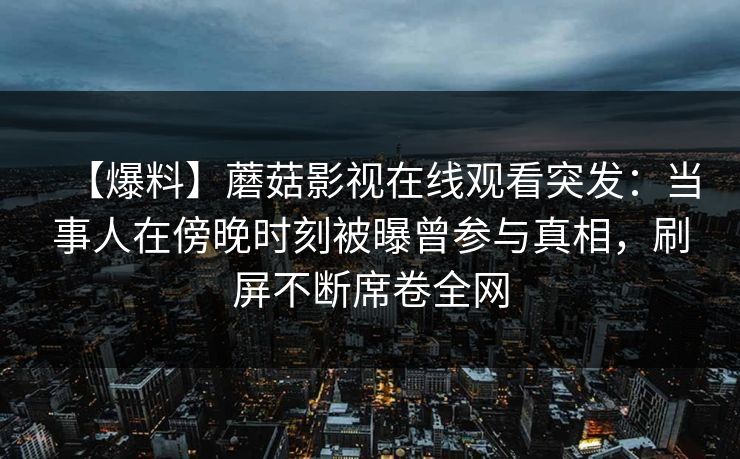 【爆料】蘑菇影视在线观看突发：当事人在傍晚时刻被曝曾参与真相，刷屏不断席卷全网