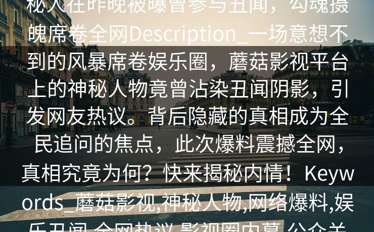 【爆料】蘑菇影视在线观看突发：神秘人在昨晚被曝曾参与丑闻，勾魂摄魄席卷全网Description_一场意想不到的风暴席卷娱乐圈，蘑菇影视平台上的神秘人物竟曾沾染丑闻阴影，引发网友热议。背后隐藏的真相成为全民追问的焦点，此次爆料震撼全网，真相究竟为何？快来揭秘内情！Keywords_蘑菇影视,神秘人物,网络爆料,娱乐丑闻,全网热议,影视圈内幕,公众关注,真相揭秘