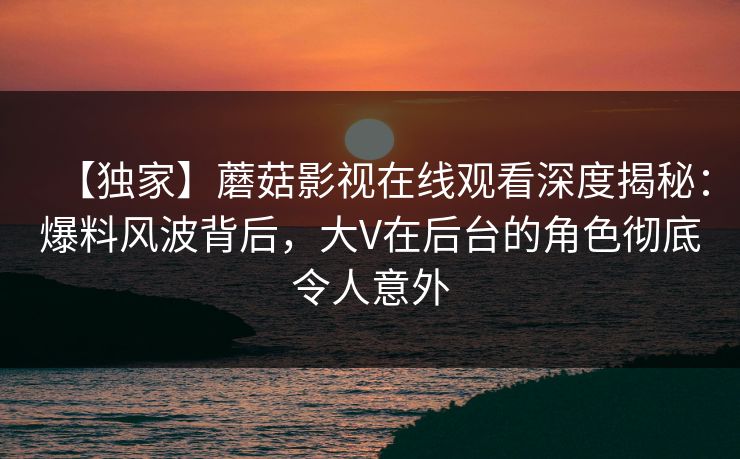 【独家】蘑菇影视在线观看深度揭秘：爆料风波背后，大V在后台的角色彻底令人意外