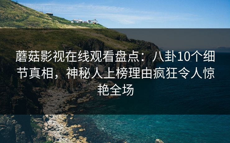 蘑菇影视在线观看盘点：八卦10个细节真相，神秘人上榜理由疯狂令人惊艳全场