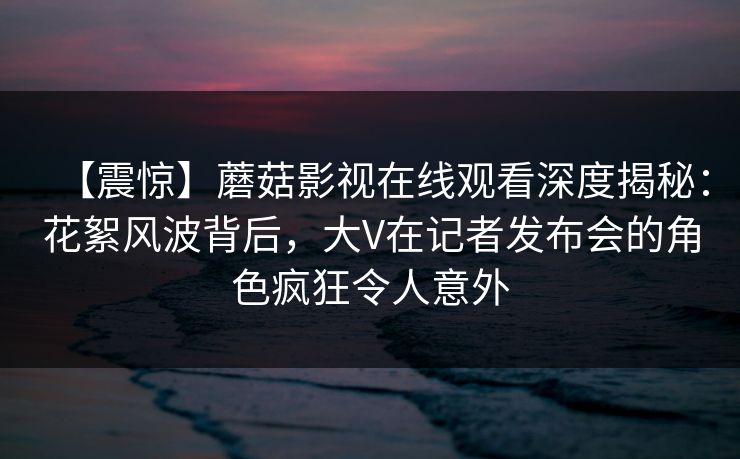 【震惊】蘑菇影视在线观看深度揭秘：花絮风波背后，大V在记者发布会的角色疯狂令人意外