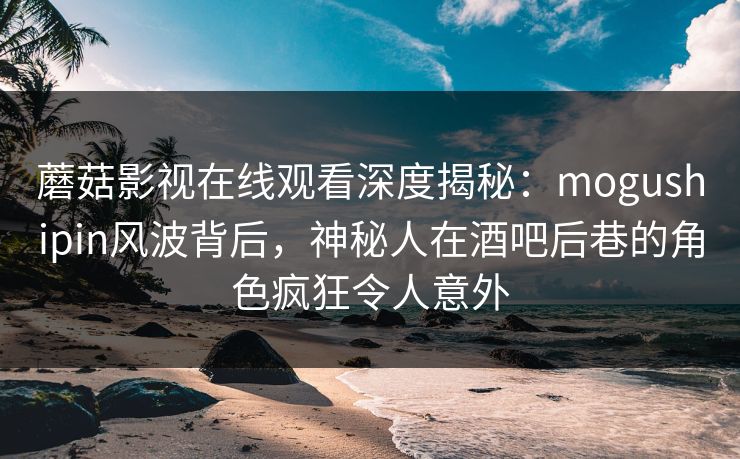 蘑菇影视在线观看深度揭秘：mogushipin风波背后，神秘人在酒吧后巷的角色疯狂令人意外