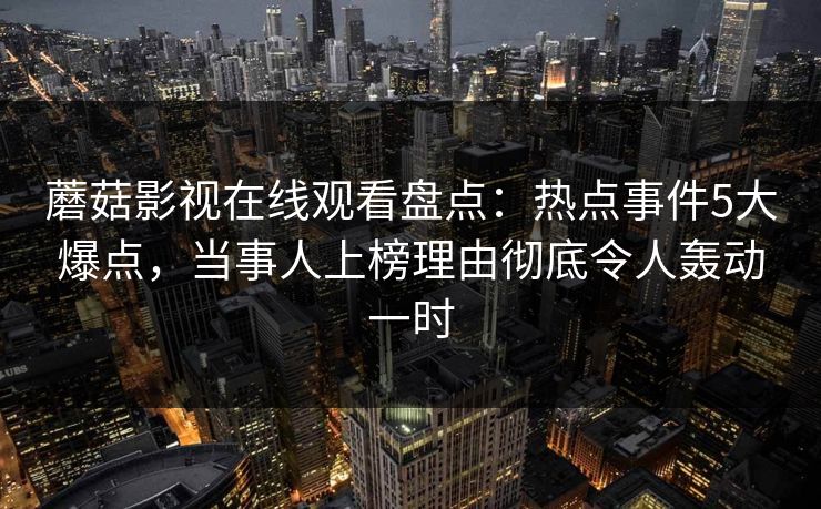 蘑菇影视在线观看盘点：热点事件5大爆点，当事人上榜理由彻底令人轰动一时