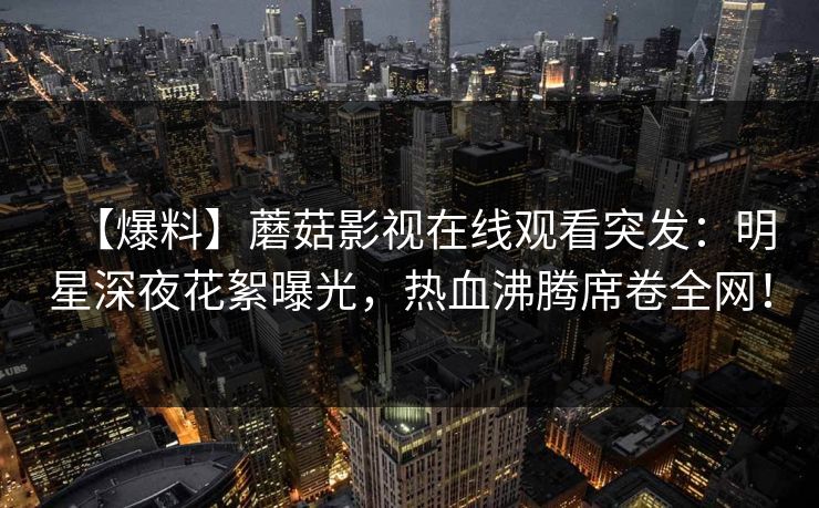 【爆料】蘑菇影视在线观看突发：明星深夜花絮曝光，热血沸腾席卷全网！