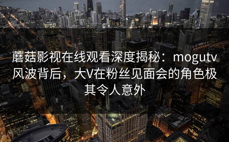 蘑菇影视在线观看深度揭秘：mogutv风波背后，大V在粉丝见面会的角色极其令人意外