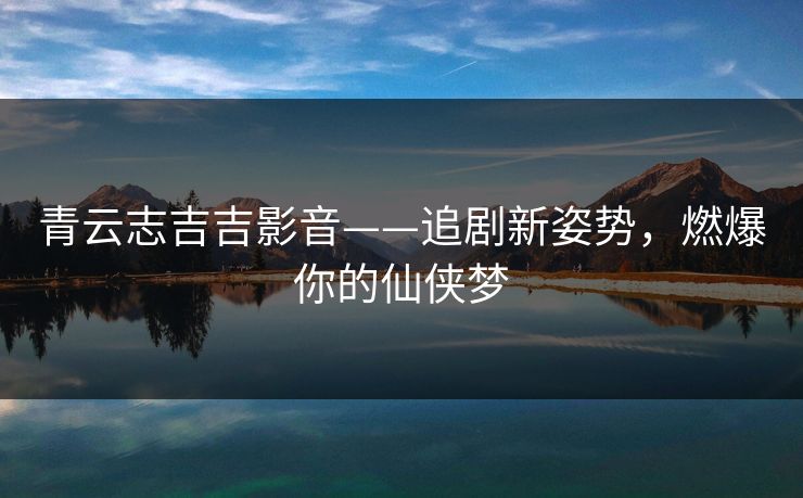青云志吉吉影音——追剧新姿势，燃爆你的仙侠梦