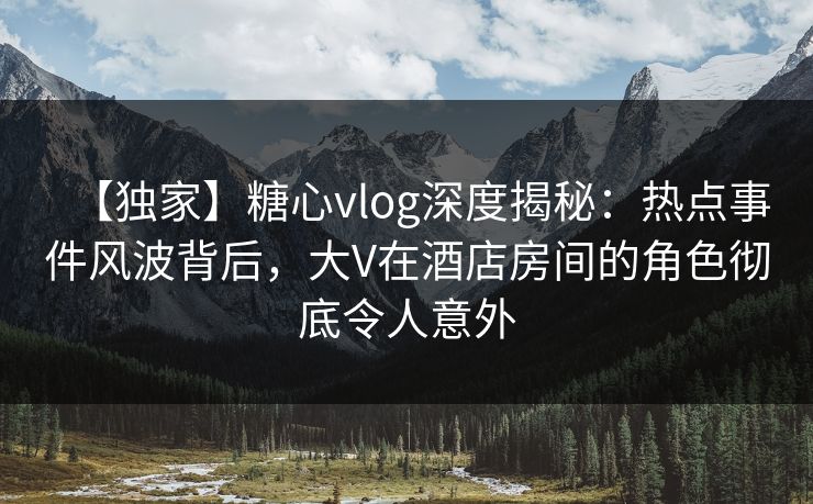 【独家】糖心vlog深度揭秘：热点事件风波背后，大V在酒店房间的角色彻底令人意外