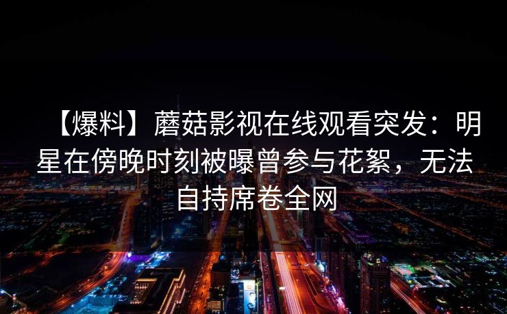【爆料】蘑菇影视在线观看突发：明星在傍晚时刻被曝曾参与花絮，无法自持席卷全网
