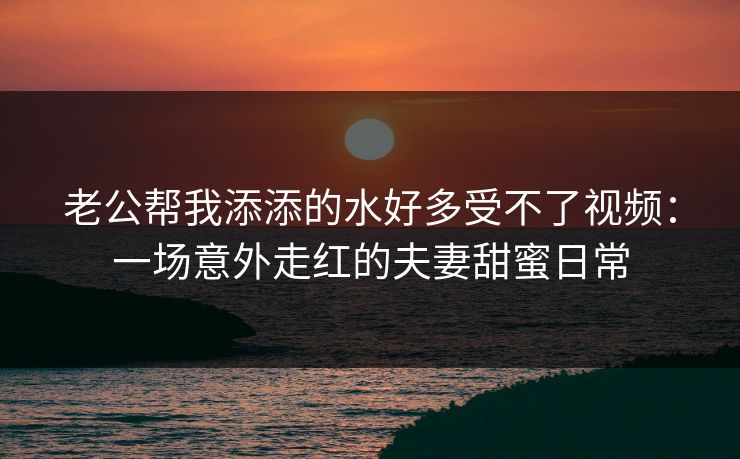 老公帮我添添的水好多受不了视频：一场意外走红的夫妻甜蜜日常