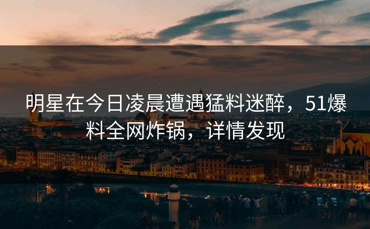 明星在今日凌晨遭遇猛料迷醉，51爆料全网炸锅，详情发现