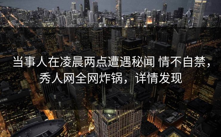 当事人在凌晨两点遭遇秘闻 情不自禁，秀人网全网炸锅，详情发现