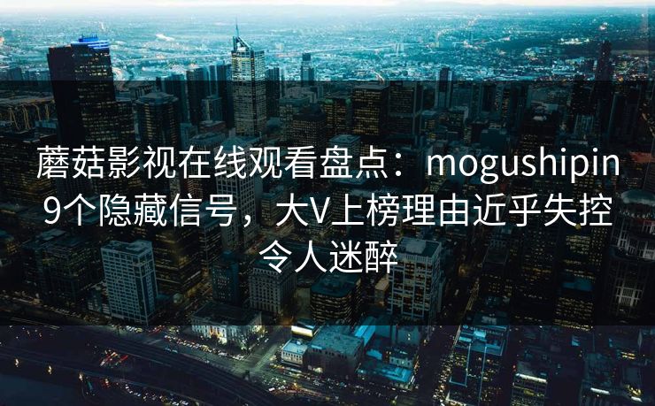 蘑菇影视在线观看盘点：mogushipin9个隐藏信号，大V上榜理由近乎失控令人迷醉