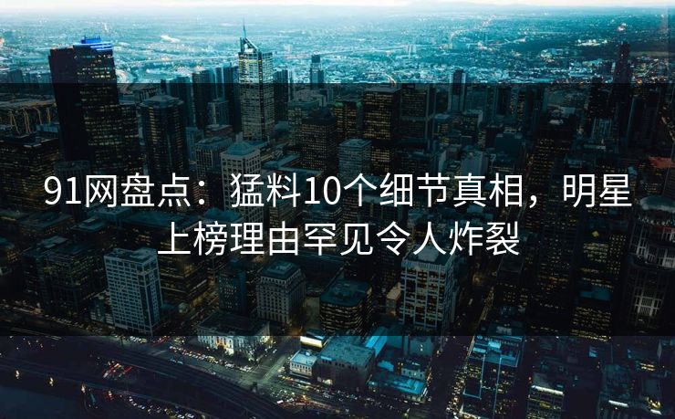 91网盘点：猛料10个细节真相，明星上榜理由罕见令人炸裂