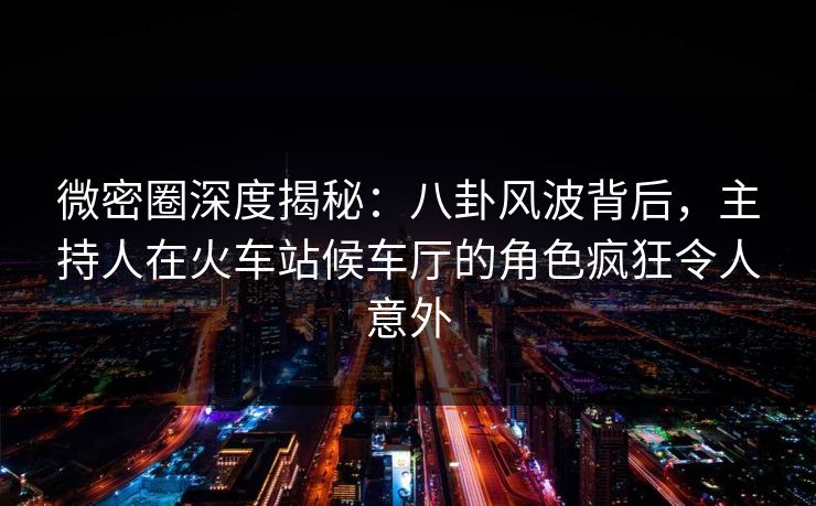 微密圈深度揭秘：八卦风波背后，主持人在火车站候车厅的角色疯狂令人意外