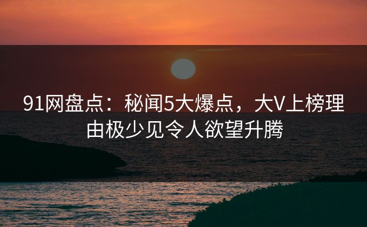 91网盘点：秘闻5大爆点，大V上榜理由极少见令人欲望升腾