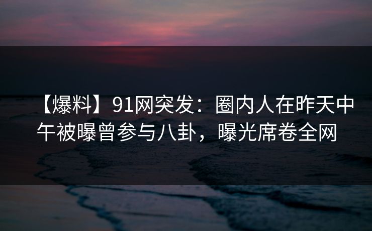 【爆料】91网突发：圈内人在昨天中午被曝曾参与八卦，曝光席卷全网