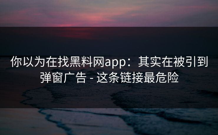 你以为在找黑料网app：其实在被引到弹窗广告 - 这条链接最危险